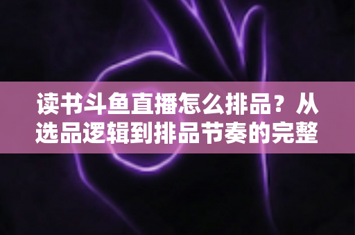 读书斗鱼直播怎么排品？从选品逻辑到排品节奏的完整实战指南