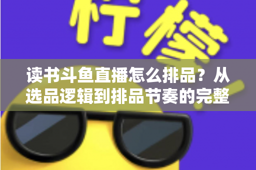 读书斗鱼直播怎么排品？从选品逻辑到排品节奏的完整实战指南