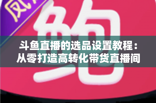 斗鱼直播的选品设置教程:从零打造高转化带货直播间的完整指南 斗鱼直播的选品设置教程:从零打造高转化带货直播间的完整指南