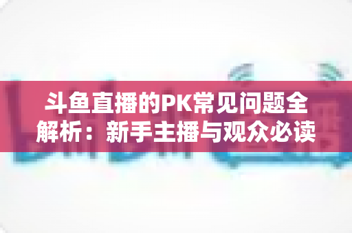 斗鱼直播的PK常见问题全解析:新手主播与观众必读的实战避坑指南 斗鱼直播的PK常见问题全解析:新手主播与观众必读的实战避坑指南
