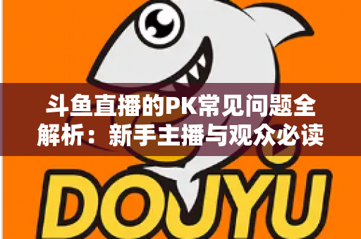 斗鱼直播的PK常见问题全解析：新手主播与观众必读的实战避坑指南