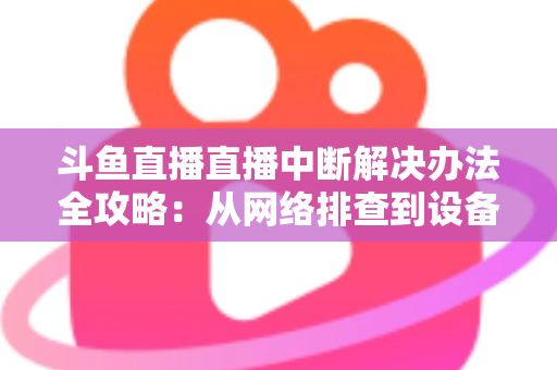斗鱼直播直播中断解决办法全攻略：从网络排查到设备优化，一篇搞定所有卡顿与掉线难题