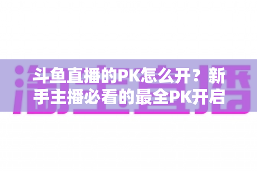 斗鱼直播的PK怎么开？新手主播必看的最全PK开启攻略与实战技巧指南