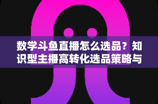 数学斗鱼直播怎么选品?知识型主播高转化选品策略与实操指南全解析 数学斗鱼直播怎么选品?知识型主播高转化选品策略与实操指南全解析