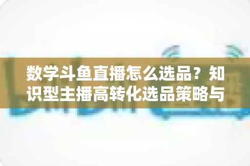 数学斗鱼直播怎么选品？知识型主播高转化选品策略与实操指南全解析