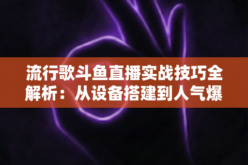 流行歌斗鱼直播实战技巧全解析：从设备搭建到人气爆棚的完整进阶指南