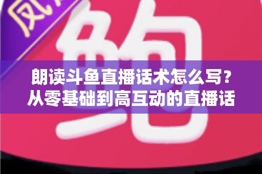 朗读斗鱼直播话术怎么写?从零基础到高互动的直播话术创作全攻略 朗读斗鱼直播话术怎么写?从零基础到高互动的直播话术创作全攻略