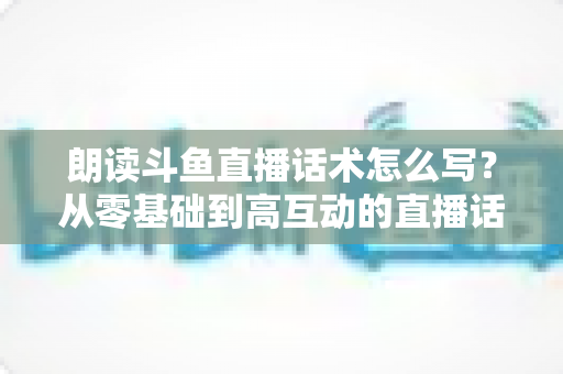 朗读斗鱼直播话术怎么写?从零基础到高互动的直播话术创作全攻略 朗读斗鱼直播话术怎么写?从零基础到高互动的直播话术创作全攻略