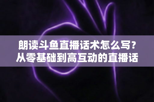 朗读斗鱼直播话术怎么写？从零基础到高互动的直播话术创作全攻略