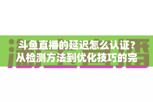 斗鱼直播的延迟怎么认证?从检测方法到优化技巧的完整指南 斗鱼直播的延迟怎么认证?从检测方法到优化技巧的完整指南