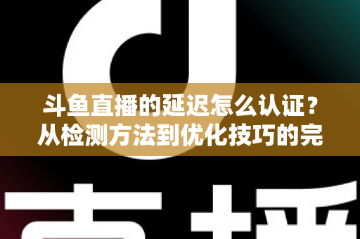 斗鱼直播的延迟怎么认证？从检测方法到优化技巧的完整指南