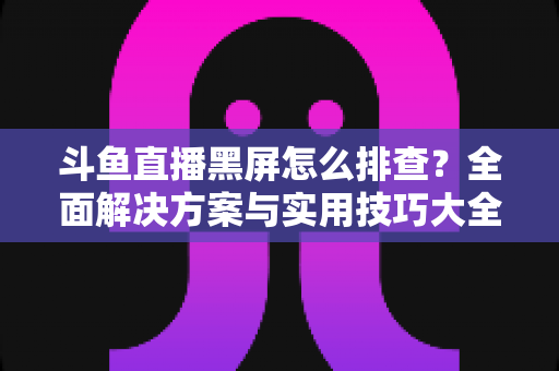 斗鱼直播黑屏怎么排查？全面解决方案与实用技巧大全助你快速恢复观看体验