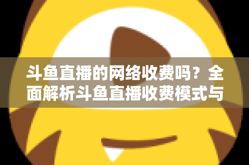 斗鱼直播的网络收费吗？全面解析斗鱼直播收费模式与流量费用疑问