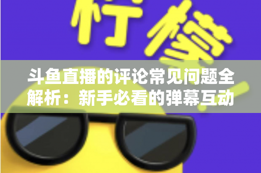 斗鱼直播的评论常见问题全解析：新手必看的弹幕互动与评论使用指南
