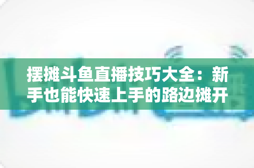 摆摊斗鱼直播技巧大全：新手也能快速上手的路边摊开播实战指南