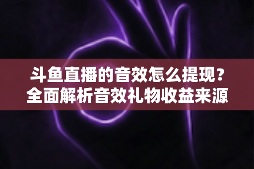 斗鱼直播的音效怎么提现?全面解析音效礼物收益来源与提现操作全流程指南 斗鱼直播的音效怎么提现?全面解析音效礼物收益来源与提现操作全流程指南