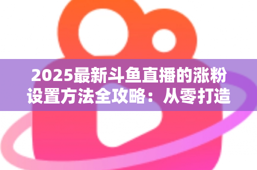 2025最新斗鱼直播的涨粉设置方法全攻略：从零打造高人气直播间的实战指南