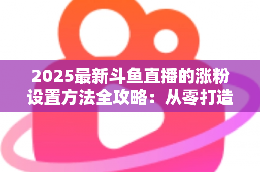 2025最新斗鱼直播的涨粉设置方法全攻略：从零打造高人气直播间的实战指南