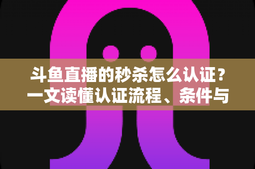 斗鱼直播的秒杀怎么认证?一文读懂认证流程、条件与实用技巧 斗鱼直播的秒杀怎么认证?一文读懂认证流程、条件与实用技巧