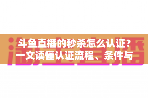 斗鱼直播的秒杀怎么认证？一文读懂认证流程、条件与实用技巧