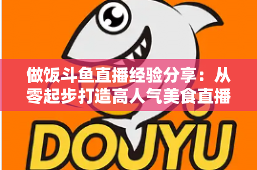 做饭斗鱼直播经验分享：从零起步打造高人气美食直播间的实战秘籍