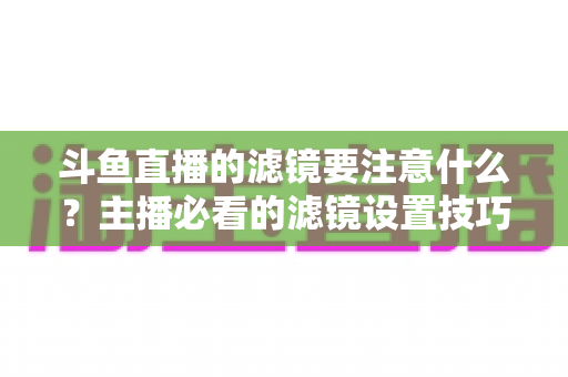 斗鱼直播的滤镜要注意什么?主播必看的滤镜设置技巧与避坑指南 斗鱼直播的滤镜要注意什么?主播必看的滤镜设置技巧与避坑指南