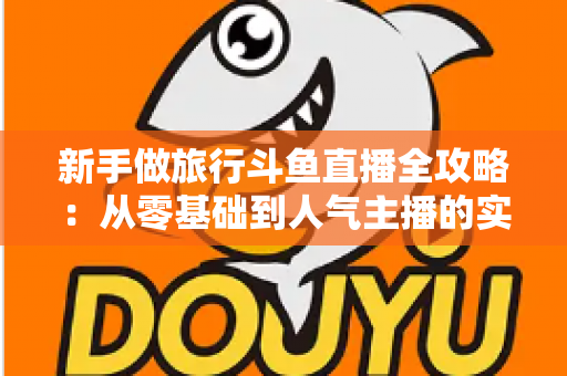 新手做旅行斗鱼直播全攻略：从零基础到人气主播的实战指南