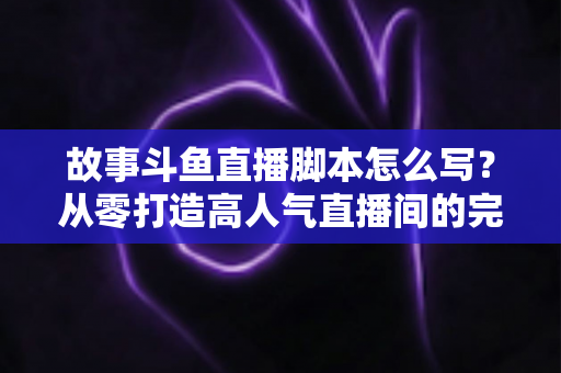 故事斗鱼直播脚本怎么写？从零打造高人气直播间的完整创作指南