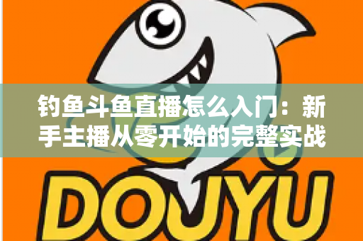 钓鱼斗鱼直播怎么入门：新手主播从零开始的完整实战指南