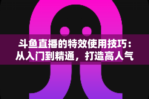 斗鱼直播的特效使用技巧:从入门到精通,打造高人气直播间的完整指南 斗鱼直播的特效使用技巧:从入门到精通,打造高人气直播间的完整指南