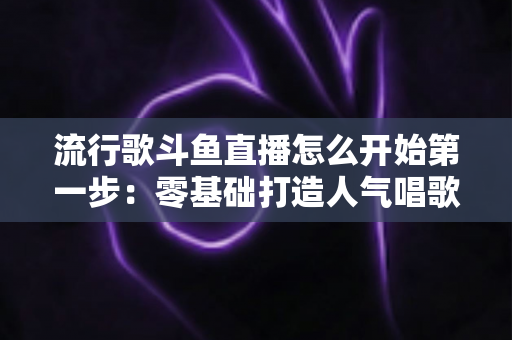 流行歌斗鱼直播怎么开始第一步：零基础打造人气唱歌直播间的完整实战指南