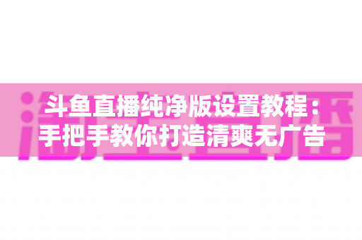 斗鱼直播纯净版设置教程：手把手教你打造清爽无广告的极致观看体验