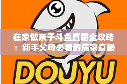 在家做亲子斗鱼直播全攻略：新手父母必看的居家直播运营与陪伴指南