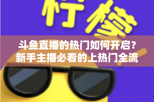 斗鱼直播的热门如何开启？新手主播必看的上热门全流程指南与实战技巧