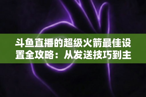 斗鱼直播的超级火箭最佳设置全攻略:从发送技巧到主播优化,助你引爆直播间人气与互动 斗鱼直播的超级火箭最佳设置全攻略:从发送技巧到主播优化,助你引爆直播间人气与互动
