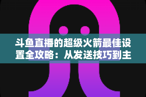 斗鱼直播的超级火箭最佳设置全攻略:从发送技巧到主播优化,助你引爆直播间人气与互动 斗鱼直播的超级火箭最佳设置全攻略:从发送技巧到主播优化,助你引爆直播间人气与互动