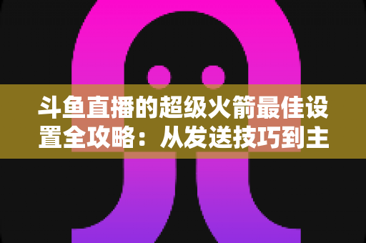 斗鱼直播的超级火箭最佳设置全攻略：从发送技巧到主播优化，助你引爆直播间人气与互动