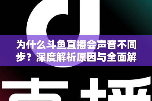 为什么斗鱼直播会声音不同步？深度解析原因与全面解决方案指南