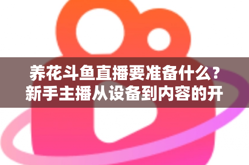 养花斗鱼直播要准备什么？新手主播从设备到内容的开播全攻略