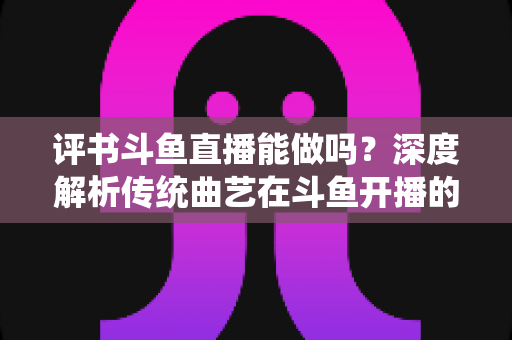 评书斗鱼直播能做吗？深度解析传统曲艺在斗鱼开播的可行性、条件与运营全攻略