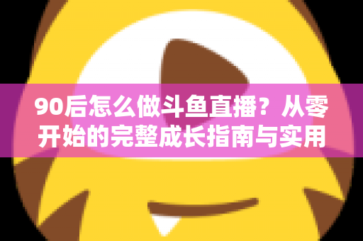 90后怎么做斗鱼直播?从零开始的完整成长指南与实用技巧分享 90后怎么做斗鱼直播?从零开始的完整成长指南与实用技巧分享