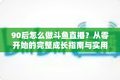 90后怎么做斗鱼直播？从零开始的完整成长指南与实用技巧分享