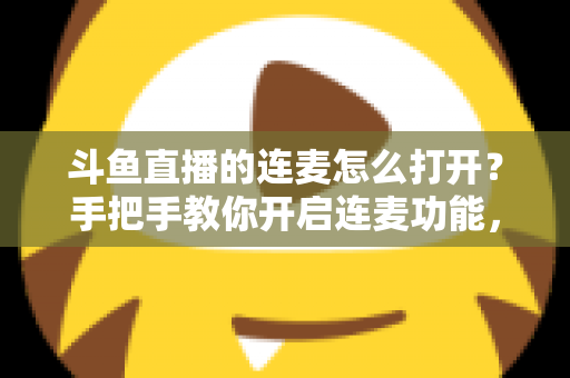 斗鱼直播的连麦怎么打开？手把手教你开启连麦功能，轻松玩转直播间实时互动新体验