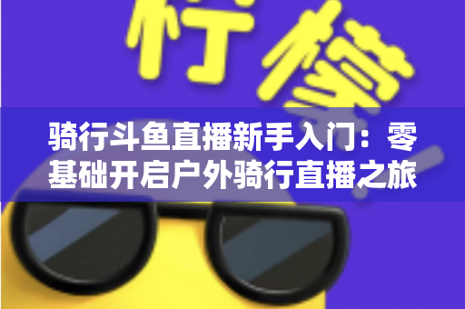 骑行斗鱼直播新手入门:零基础开启户外骑行直播之旅的完整指南 骑行斗鱼直播新手入门:零基础开启户外骑行直播之旅的完整指南
