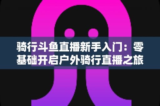 骑行斗鱼直播新手入门：零基础开启户外骑行直播之旅的完整指南