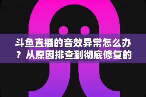 斗鱼直播的音效异常怎么办?从原因排查到彻底修复的完整解决方案 斗鱼直播的音效异常怎么办?从原因排查到彻底修复的完整解决方案