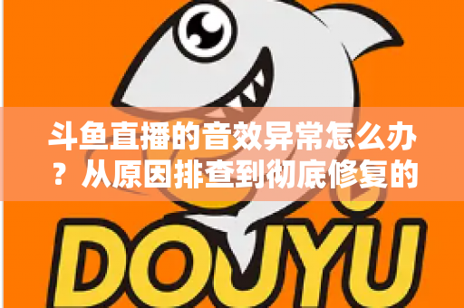 斗鱼直播的音效异常怎么办？从原因排查到彻底修复的完整解决方案