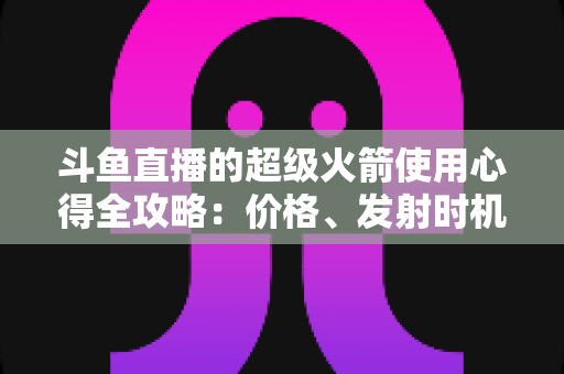 斗鱼直播的超级火箭使用心得全攻略：价格、发射时机与省钱技巧一站式指南