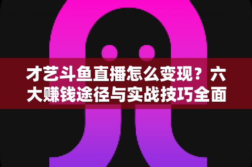才艺斗鱼直播怎么变现?六大赚钱途径与实战技巧全面解析 才艺斗鱼直播怎么变现?六大赚钱途径与实战技巧全面解析