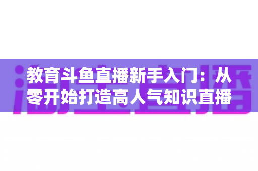 教育斗鱼直播新手入门：从零开始打造高人气知识直播间的完整指南